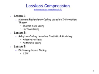 1
Lossless Compression
Multimedia Systems (Module 2)
r Lesson 1:
m Minimum Redundancy Coding based on Information
Theory:
• Shannon-Fano Coding
• Huffman Coding
r Lesson 2:
m Adaptive Coding based on Statistical Modeling:
• Adaptive Huffman
• Arithmetic coding
r Lesson 3:
m Dictionary-based Coding
• LZW
 