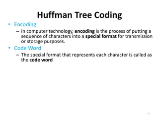 Huffman Tree Coding
• Encoding
– In computer technology, encoding is the process of putting a
sequence of characters into a special format for transmission
or storage purposes.
• Code Word
– The special format that represents each character is called as
the code word
• Fixed Length Encoding
– fixed-length encoding that assigns to each symbol a bit string
of the same length m
– Eg. ASCII codes
• Variable Length Encoding
– Variable-length encoding, which assigns codewords of
different lengths to different symbols
3
 