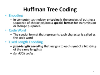 Huffman Tree Coding
• Encoding
– In computer technology, encoding is the process of putting a
sequence of characters into a special format for transmission
or storage purposes.
• Code Word
– The special format that represents each character is called as
the code word
• Fixed Length Encoding
– fixed-length encoding that assigns to each symbol a bit string
of the same length m
– Eg. ASCII codes
• Variable Length Encoding
– Variable-length encoding, which assigns codewords of
different lengths to different symbols
4
 