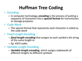 Huffman Tree Coding
• Encoding
– In computer technology, encoding is the process of putting a
sequence of characters into a special format for transmission
or storage purposes.
• Code Word
– The special format that represents each character is called as
the code word
• Fixed Length Encoding
– fixed-length encoding that assigns to each symbol a bit string
of the same length m
– Eg. ASCII codes
• Variable Length Encoding
– Variable-length encoding, which assigns codewords of
different lengths to different symbols
7
 