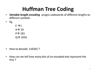 Huffman Tree Coding
• Variable-length encoding assigns codewords of different lengths to
different symbols
• Eg.
E 1
A 10
P 101
Q 1010
• How to decode: 110101 ?
• How can we tell how many bits of an encoded text represent the
first ?
8
 