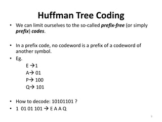 Huffman Tree Coding
• We can limit ourselves to the so-called prefix-free (or simply
prefix) codes.
• In a prefix code, no codeword is a prefix of a codeword of
another symbol.
• Eg.
E 1
A 01
P 100
Q 101
• How to decode: 10101101 ?
• 1 01 01 101  E A A Q
9
 