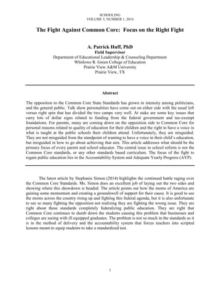 SCHOOLING
VOLUME 5, NUMBER 1, 2014
1
The Fight Against Common Core: Focus on the Right Fight
A. Patrick Huff, PhD
Field Supervisor
Department of Educational Leadership & Counseling Department
Whitlowe R. Green College of Education
Prairie View A&M University
Prairie View, TX
Abstract
The opposition to the Common Core State Standards has grown in intensity among politicians,
and the general public. Talk show personalities have come out on either side with the usual left
versus right spin that has divided the two camps very well. At stake are some key issues that
carry lots of dollar signs related to funding from the federal government and tax-exempt
foundations. For parents, many are coming down on the opposition side to Common Core for
personal reasons related to quality of education for their children and the right to have a voice in
what is taught at the public schools their children attend. Unfortunately, they are misguided.
They are not misguided from the standpoint of wanting to have a voice in their child’s education,
but misguided in how to go about achieving that aim. This article addresses what should be the
primary focus of every parent and school educator. The central issue in school reform is not the
Common Core standards, or any other standards based curriculum. The focus of the fight to
regain public education lies in the Accountability System and Adequate Yearly Progress (AYP).
The latest article by Stephanie Simon (2014) highlights the continued battle raging over
the Common Core Standards. Ms. Simon does an excellent job of laying out the two sides and
showing where this showdown is headed. The article points out how the moms of America are
gaining some momentum and creating a groundswell of support for their cause. It is good to see
the moms across the country rising up and fighting this federal agenda, but it is also unfortunate
to see so many fighting the opposition not realizing they are fighting the wrong issue. They are
right about these standards completely federalizing public education. They are right that
Common Core continues to dumb down the students causing this problem that businesses and
colleges are seeing with ill equipped graduates. The problem is not so much in the standards as it
is in the method of delivery and the accountability system that forces teachers into scripted
lessons meant to equip students to take a standardized test.
 