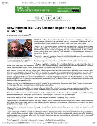 7/24/12                                 Drew Peterson Trial: Jury Selection Begins In Long‑Delayed Murder Trial




                                                                                  July 24, 2012


                                                                                                                          




       Drew Peterson Trial: Jury Selection Begins In Long-Delayed
       Murder Trial
       By MICHAEL TARM 07/23/12 10:35 PM ET



                                                                 JOLIET, Ill. — Drew Peterson formally introduced himself to would-be jurors Monday in
                                                                 his long-delayed murder trial, but it was clear many of them already were familiar with the
                                                                 former suburban Chicago police officer known to make crass jokes in the media.

                                                                 Peterson, 58, is charged with killing his third wife, Kathleen Savio, in 2004. Her body was
                                                                 found in a dry bathtub in her home, her hair soaked with blood, but her death was ruled
                                                                 accidental until police began investigating the 2007 disappearance of the ex-police
                                                                 sergeant's fourth wife, Stacy Peterson. He is a suspect in that case as well, although he
                                                                 has not been charged.

                                                                 Peterson, his trademark mustache shaved off, stood and spoke to some 40 potential jurors
       Former Bolllingbrook, Illinois police officer Drew        as jury selection began Monday.
       Peterson leaves the Will County Jail after posting bail
       for a felony weapons charge May 21, 2008 in Joliet,
       Illinois. (Photo by Scott Olson/Getty Images)             "Good morning ladies and gentlemen, I'm Mr. Peterson," he said in a steady voice.

                                                 Finding an impartial jury was the first immediate challenge for attorneys in the trial, in
       which jurors are likely to hear statements Savio and Stacy Peterson allegedly made to friends and relatives about threats Peterson
       made. Such hearsay is usually barred, but an appellate court ruled jurors can hear the statements.

       One question looming over the trial is how much Peterson's personality will influence the jury. Before his arrest, Peterson was
       often seen joking about a "Win A Date With Drew" contest, his missing wife's menstrual cycle and other topics that were widely
       seen as inappropriate. Even after his arrest in 2009, Peterson called a Chicago radio show to make jokes about life behind bars.

       Despite a judge's order to avoid all news about Peterson, several of the prospective jurors said they found it hard to avoid media
       reports about him. The 200-person jury pool has been waiting three years for the trial, which was put off because of appellate court
       battles over the hearsay statements.

       Several potential jurors said they had watched a 2011 cable TV movie about the Savio case titled "Drew Peterson: Untouchable,"
       in which actor Rob Lowe portrays the former Bolingbrook police officer.

       Many insisted they understood the movie was Hollywood fiction. One potential juror who works as a plumber watched the movie
       and said it made Peterson look guilty of murder, but he said he could separate the movie from evidence presented during trial.

       One man said that when he hears Peterson's name on the radio he switches it off or leaves the room. But the man said that just last
       week he saw Peterson's photograph splashed across the front page of a suburban Chicago newspaper.

       One woman, asked what she thinks she's heard about the case, answered, "Something about a bathtub."

       Vetting would-be jurors typically takes a few days, but extra time is sometimes required in high-profile cases to weed out those
       who come in with well-formed opinions. Jury selection Monday went well into the evening before wrapping up for the day. Eight
       jurors have been chosen so far.

       Jury selection is scheduled to resume Tuesday morning. Opening statements at Peterson's trial in Joliet are slated for next
       Tuesday.

       Jurors are likely to hear from a parade of pathologists who will dispute each other's conclusions about how the 40-year-old Savio
       died. They will hear about her death being ruled an accident, her body being exhumed after 23-year-old Stacy Peterson's
       disappearance and the autopsy after which her cause of death was changed from accidental to homicide – and the continued
       dispute over those findings.

       There's apparently no physical evidence, so the hearsay is the heart of prosecutors' case.
www.huffingtonpost.com/2012/07/23/drew‑peterson‑trial‑jury‑_n_1694437.html?view=print&comm_ref…                                                            1/2
 