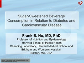 Sugar-Sweetened Beverage  Consumption in Relation to Diabetes and  Cardiovascular Disease Frank B. Hu, MD, PhD Professor of Nutrition and Epidemiology   Harvard School of Public Health Channing Laboratory, Harvard Medical School and Brigham and Women’s Hospital  Boston, MA, USA 