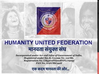 HUMANITY UNITED FEDERATION
Incorporated under Act and rules of Government of India,
Registered under Sec.8, License No. 112786.
Registration No. U85300PN2018NPL179293
PAN No. AAECH6742H
 