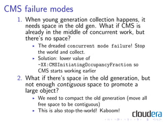 CMS failure modes
   1. When young generation collection happens, it
      needs space in the old gen. What if CMS is
      already in the middle of concurrent work, but
      there’s no space?
          The dreaded concurrent mode failure! Stop
          the world and collect.
          Solution: lower value of
          -XX:CMSInitiatingOccupancyFraction so
          CMS starts working earlier
   2. What if there’s space in the old generation, but
      not enough contiguous space to promote a
      large object?
          We need to compact the old generation (move all
          free space to be contiguous)
          This is also stop-the-world! Kaboom!
 