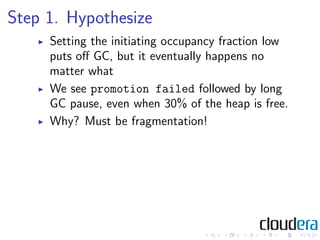 Step 1. Hypothesize
     Setting the initiating occupancy fraction low
     puts oﬀ GC, but it eventually happens no
     matter what
     We see promotion failed followed by long
     GC pause, even when 30% of the heap is free.
     Why? Must be fragmentation!
 