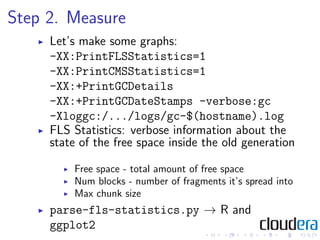 Step 2. Measure
     Let’s make some graphs:
     -XX:PrintFLSStatistics=1
     -XX:PrintCMSStatistics=1
     -XX:+PrintGCDetails
     -XX:+PrintGCDateStamps -verbose:gc
     -Xloggc:/.../logs/gc-$(hostname).log
     FLS Statistics: verbose information about the
     state of the free space inside the old generation

         Free space - total amount of free space
         Num blocks - number of fragments it’s spread into
         Max chunk size
     parse-fls-statistics.py → R and
     ggplot2
 