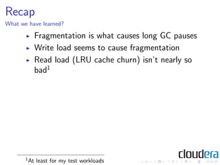 Recap
What we have learned?

             Fragmentation is what causes long GC pauses
             Write load seems to cause fragmentation
             Read load (LRU cache churn) isn’t nearly so
             bad1




       1
           At least for my test workloads
 