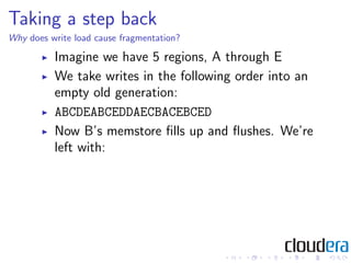 Taking a step back
Why does write load cause fragmentation?

          Imagine we have 5 regions, A through E
          We take writes in the following order into an
          empty old generation:
          ABCDEABCEDDAECBACEBCED
          Now B’s memstore ﬁlls up and ﬂushes. We’re
          left with:
 