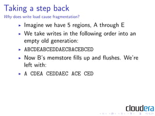 Taking a step back
Why does write load cause fragmentation?

          Imagine we have 5 regions, A through E
          We take writes in the following order into an
          empty old generation:
          ABCDEABCEDDAECBACEBCED
          Now B’s memstore ﬁlls up and ﬂushes. We’re
          left with:
          A CDEA CEDDAEC ACE CED
 