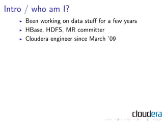 Intro / who am I?
     Been working on data stuﬀ for a few years
     HBase, HDFS, MR committer
     Cloudera engineer since March ’09
 