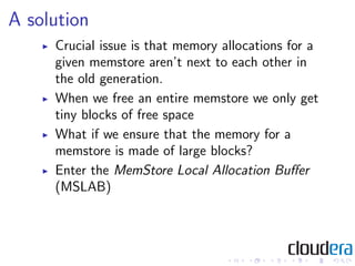 A solution
     Crucial issue is that memory allocations for a
     given memstore aren’t next to each other in
     the old generation.
     When we free an entire memstore we only get
     tiny blocks of free space
     What if we ensure that the memory for a
     memstore is made of large blocks?
     Enter the MemStore Local Allocation Buﬀer
     (MSLAB)
 