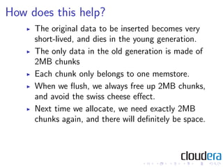 How does this help?
     The original data to be inserted becomes very
     short-lived, and dies in the young generation.
     The only data in the old generation is made of
     2MB chunks
     Each chunk only belongs to one memstore.
     When we ﬂush, we always free up 2MB chunks,
     and avoid the swiss cheese eﬀect.
     Next time we allocate, we need exactly 2MB
     chunks again, and there will deﬁnitely be space.
 