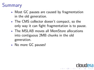 Summary
    Most GC pauses are caused by fragmentation
    in the old generation.
    The CMS collector doesn’t compact, so the
    only way it can ﬁght fragmentation is to pause.
    The MSLAB moves all MemStore allocations
    into contiguous 2MB chunks in the old
    generation.
    No more GC pauses!
 