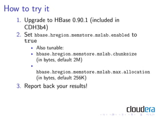 How to try it
   1. Upgrade to HBase 0.90.1 (included in
      CDH3b4)
   2. Set hbase.hregion.memstore.mslab.enabled to
      true
          Also tunable:
          hbase.hregion.memstore.mslab.chunksize
          (in bytes, default 2M)

          hbase.hregion.memstore.mslab.max.allocation
          (in bytes, default 256K)
   3. Report back your results!
 