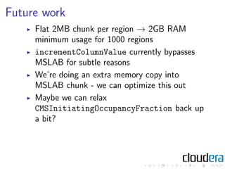 Future work
     Flat 2MB chunk per region → 2GB RAM
     minimum usage for 1000 regions
     incrementColumnValue currently bypasses
     MSLAB for subtle reasons
     We’re doing an extra memory copy into
     MSLAB chunk - we can optimize this out
     Maybe we can relax
     CMSInitiatingOccupancyFraction back up
     a bit?
 