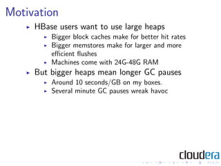 Motivation
     HBase users want to use large heaps
         Bigger block caches make for better hit rates
         Bigger memstores make for larger and more
         eﬃcient ﬂushes
         Machines come with 24G-48G RAM
     But bigger heaps mean longer GC pauses
         Around 10 seconds/GB on my boxes.
         Several minute GC pauses wreak havoc
 