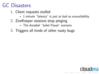 GC Disasters
   1. Client requests stalled
           1 minute “latency” is just as bad as unavailability
   2. ZooKeeper sessions stop pinging
           The dreaded “Juliet Pause” scenario
   3. Triggers all kinds of other nasty bugs
 