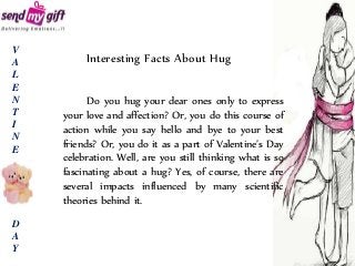 Interesting Facts About Hug
Do you hug your dear ones only to express
your love and affection? Or, you do this course of
action while you say hello and bye to your best
friends? Or, you do it as a part of Valentine’s Day
celebration. Well, are you still thinking what is so
fascinating about a hug? Yes, of course, there are
several impacts influenced by many scientific
theories behind it.
V
A
L
E
N
T
I
N
E
D
A
Y
 