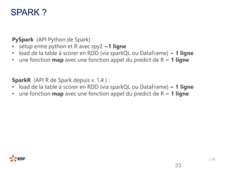 | 33
33
SPARK ?
PySpark (API Python de Spark) :
• setup entre python et R avec rpy2 ~1 ligne
• load de la table à scorer en RDD (via sparkQL ou DataFrame) ~ 1 ligne
• une fonction map avec une fonction appel du predict de R ~ 1 ligne
SparkR (API R de Spark depuis v. 1.4 ) :
• load de la table à scorer en RDD (via sparkQL ou DataFrame) ~ 1 ligne
• une fonction map avec une fonction appel du predict de R ~ 1 ligne
 