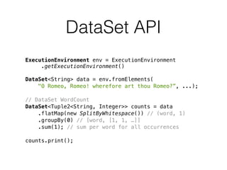 DataSet API
ExecutionEnvironment env = ExecutionEnvironment 
.getExecutionEnvironment()
DataSet<String> data = env.fromElements(
"O Romeo, Romeo! wherefore art thou Romeo?”, ...);
// DataSet WordCount
DataSet<Tuple2<String, Integer>> counts = data
.flatMap(new SplitByWhitespace()) // (word, 1)
.groupBy(0) // [word, [1, 1, …]]
.sum(1); // sum per word for all occurrences
counts.print();
 