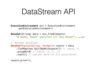DataStream API
ExecutionEnvironment env = ExecutionEnvironment 
.getExecutionEnvironment()
DataSet<String> data = env.fromElements(
"O Romeo, Romeo! wherefore art thou Romeo?”, ...);
// DataSet WordCount
DataSet<Tuple2<String, Integer>> counts = data
.flatMap(new SplitByWhitespace()) // (word, 1)
.groupBy(0) // [word, [1, 1, …]]
.sum(1); // sum per word for all occurrences
counts.print();
 