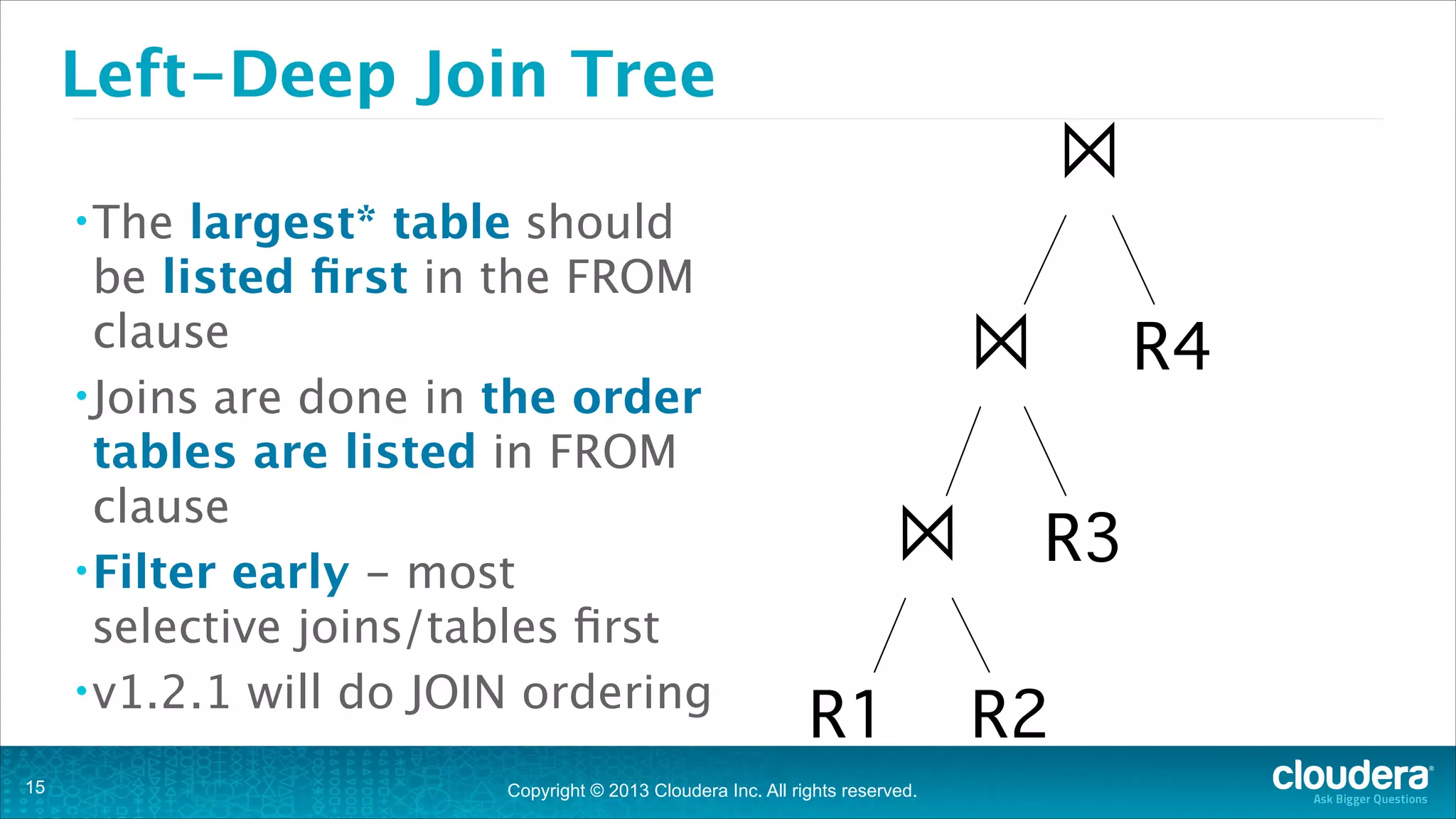 Left-Deep Join Tree
largest* table should
be listed ﬁrst in the FROM
clause
• Joins are done in the order
tables are listed in FROM
clause
• Filter early - most
selective joins/tables ﬁrst
• v1.2.1 will do JOIN ordering

⨝

• The

!15

⨝
⨝ R3
R1 R2

Copyright © 2013 Cloudera Inc. All rights reserved.

R4

 