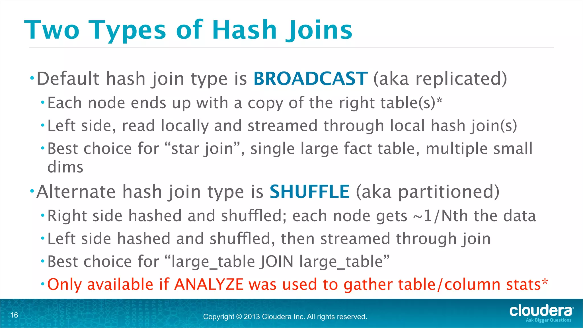 Two Types of Hash Joins
• Default

hash join type is BROADCAST (aka replicated)

• Each

node ends up with a copy of the right table(s)*
• Left side, read locally and streamed through local hash join(s)
• Best choice for “star join”, single large fact table, multiple small
dims
• Alternate

hash join type is SHUFFLE (aka partitioned)

• Right

side hashed and shuffled; each node gets ~1/Nth the data
• Left side hashed and shuffled, then streamed through join
• Best choice for “large_table JOIN large_table”
• Only available if ANALYZE was used to gather table/column stats*
!16

Copyright © 2013 Cloudera Inc. All rights reserved.

 