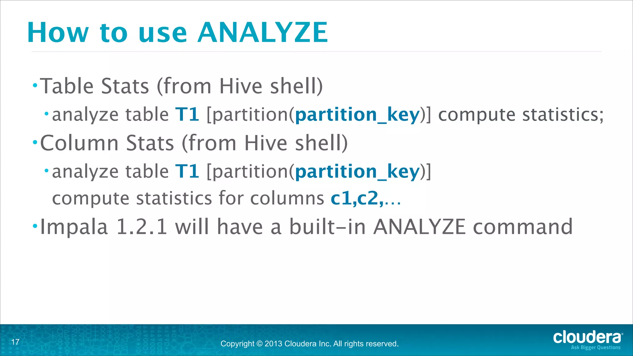 How to use ANALYZE
• Table

Stats (from Hive shell)

• analyze

• Column

table T1 [partition(partition_key)] compute statistics;

Stats (from Hive shell)

• analyze

table T1 [partition(partition_key)]
compute statistics for columns c1,c2,…

• Impala

1.2.1 will have a built-in ANALYZE command

!

!17

Copyright © 2013 Cloudera Inc. All rights reserved.

 