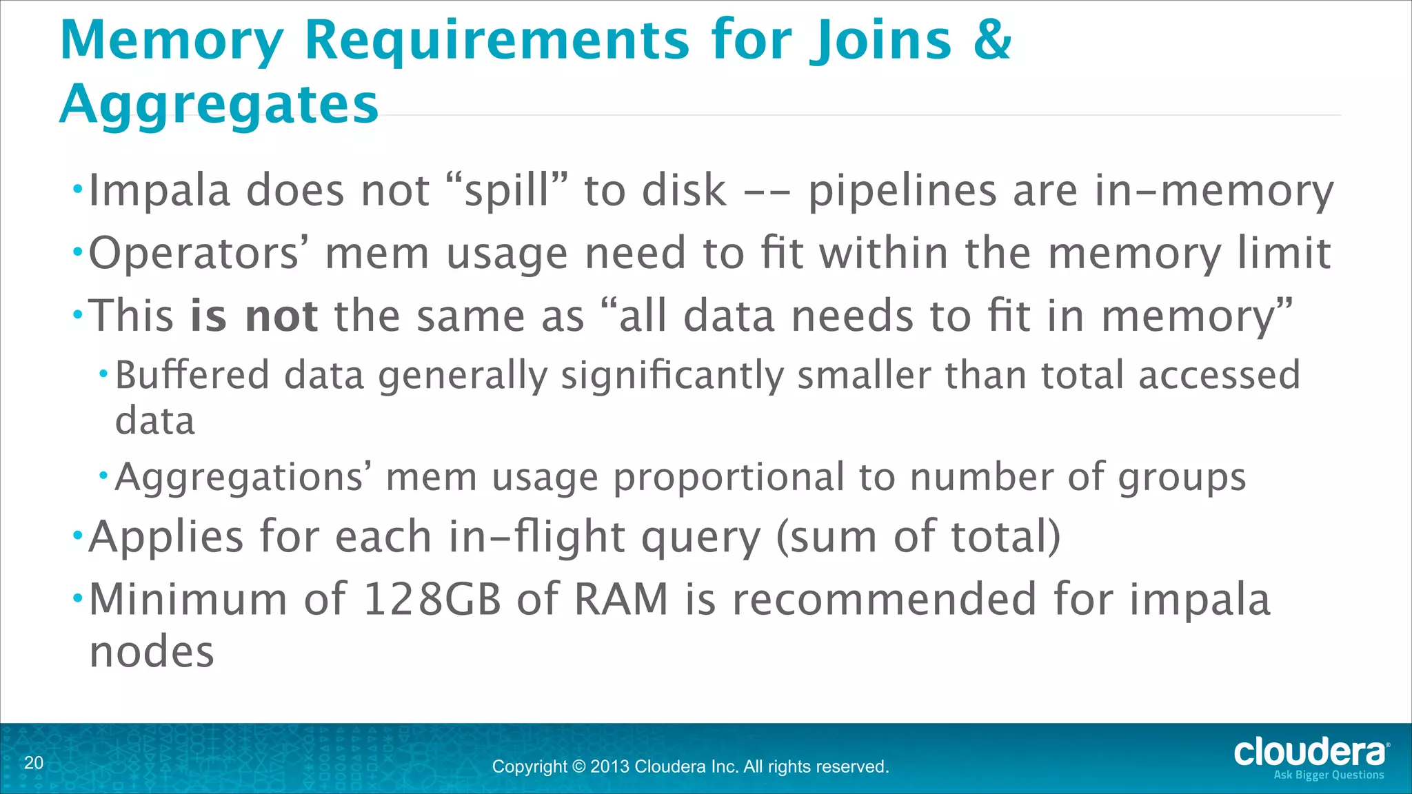 Memory Requirements for Joins &
Aggregates
• Impala

does not “spill” to disk -- pipelines are in-memory
• Operators’ mem usage need to ﬁt within the memory limit
• This is not the same as “all data needs to ﬁt in memory”
• Buffered

data generally signiﬁcantly smaller than total accessed

data
• Aggregations’ mem usage proportional to number of groups
• Applies

for each in-ﬂight query (sum of total)
• Minimum of 128GB of RAM is recommended for impala
nodes
!20

Copyright © 2013 Cloudera Inc. All rights reserved.

 