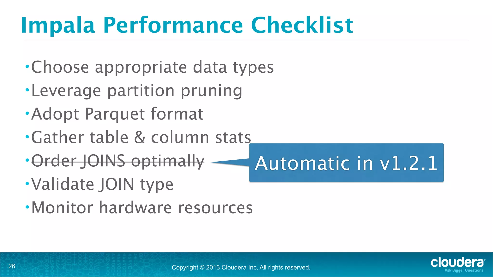 Impala Performance Checklist
• Choose

appropriate data types
• Leverage partition pruning
• Adopt Parquet format
• Gather table & column stats
• Order JOINS optimally
Automatic in v1.2.1
• Validate JOIN type
• Monitor hardware resources

!26

Copyright © 2013 Cloudera Inc. All rights reserved.

 