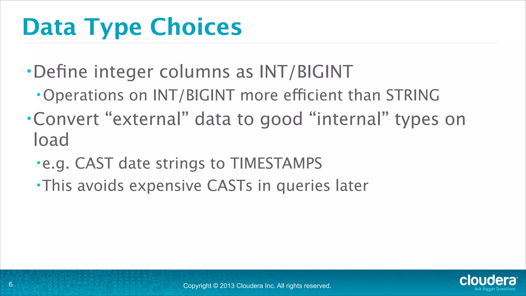 Data Type Choices
• Deﬁne

integer columns as INT/BIGINT

• Operations

• Convert

on INT/BIGINT more efficient than STRING

“external” data to good “internal” types on

load
• e.g.

CAST date strings to TIMESTAMPS
• This avoids expensive CASTs in queries later

!6

Copyright © 2013 Cloudera Inc. All rights reserved.

 