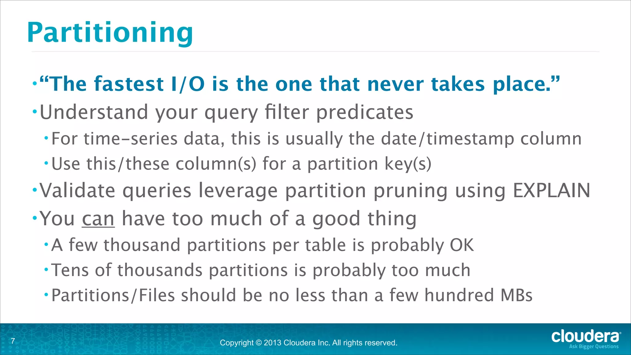 Partitioning
• “The

fastest I/O is the one that never takes place.”
• Understand your query ﬁlter predicates
• For

time-series data, this is usually the date/timestamp column
• Use this/these column(s) for a partition key(s)
• Validate

queries leverage partition pruning using EXPLAIN
• You can have too much of a good thing
•A

few thousand partitions per table is probably OK
• Tens of thousands partitions is probably too much
• Partitions/Files should be no less than a few hundred MBs
!7

Copyright © 2013 Cloudera Inc. All rights reserved.

 