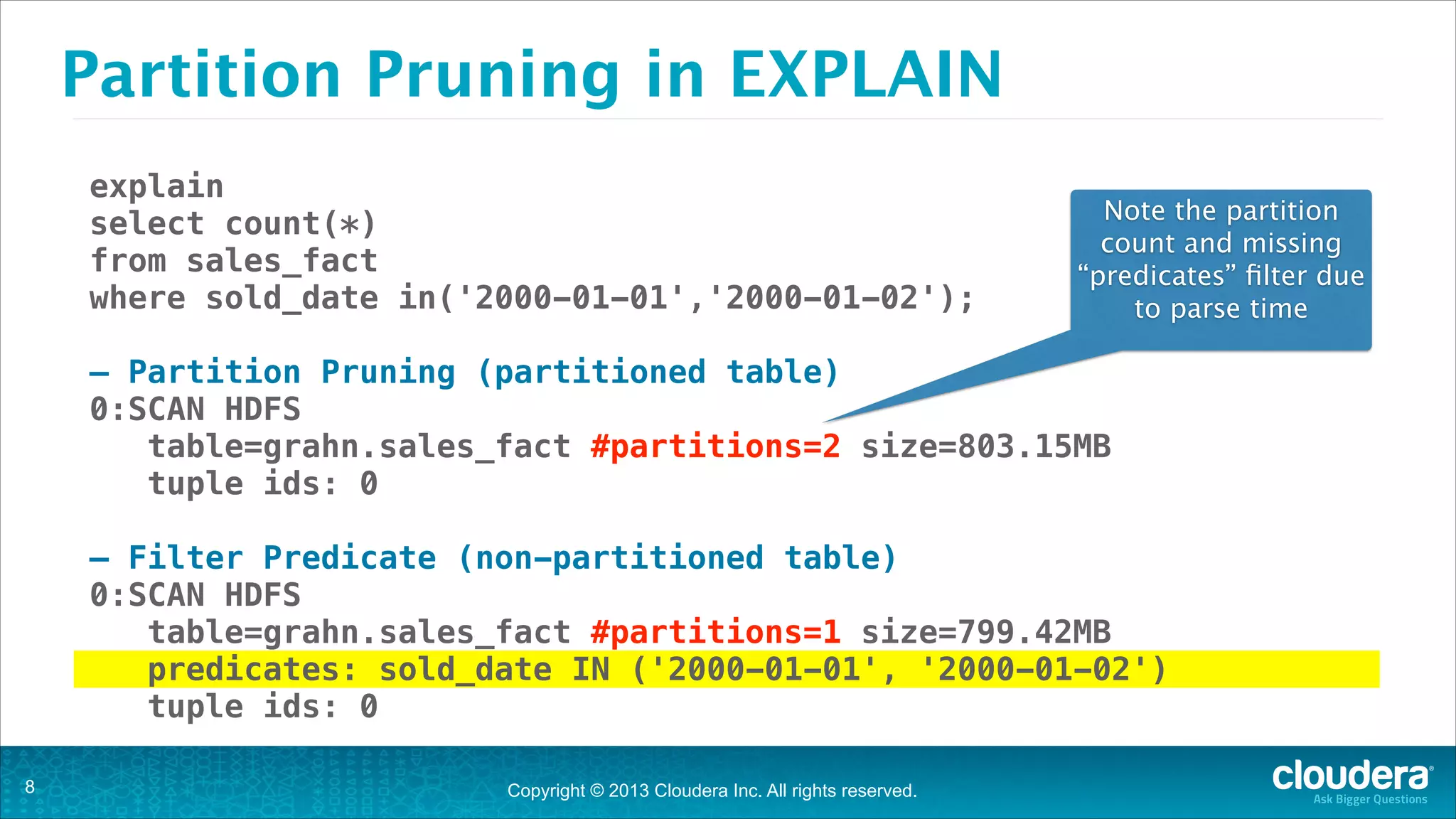 Partition Pruning in EXPLAIN
explain
select count(*)
from sales_fact
where sold_date in('2000-01-01','2000-01-02');

Note the partition
count and missing
“predicates” ﬁlter due
to parse time

!

— Partition Pruning (partitioned table)
0:SCAN HDFS
table=grahn.sales_fact #partitions=2 size=803.15MB
tuple ids: 0
!

— Filter Predicate (non-partitioned table)
0:SCAN HDFS
table=grahn.sales_fact #partitions=1 size=799.42MB
predicates: sold_date IN ('2000-01-01', '2000-01-02')
tuple ids: 0
!8

Copyright © 2013 Cloudera Inc. All rights reserved.

 