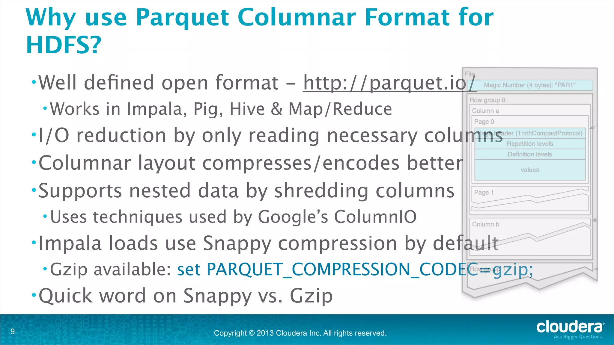 Why use Parquet Columnar Format for
HDFS?
• Well

deﬁned open format - http://parquet.io/

• Works

in Impala, Pig, Hive & Map/Reduce

• I/O

reduction by only reading necessary columns
• Columnar layout compresses/encodes better
• Supports nested data by shredding columns
• Uses

techniques used by Google’s ColumnIO 

• Impala
• Gzip

• Quick
!9

loads use Snappy compression by default

available: set PARQUET_COMPRESSION_CODEC=gzip;

word on Snappy vs. Gzip
Copyright © 2013 Cloudera Inc. All rights reserved.

 
