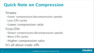Quick Note on Compression
• Snappy
• Faster

compression/decompression speeds
• Less CPU cycles
• Lower

compression ratio
• Gzip/Zlib
• Slower

compression/decompression speeds 
• More CPU cycles
• Higher

compression ratio
• It’s all about trade-offs
!11

Copyright © 2013 Cloudera Inc. All rights reserved.

 