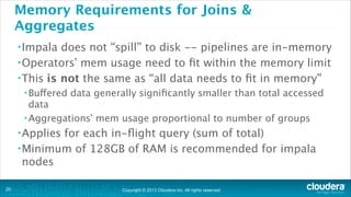 Memory Requirements for Joins &
Aggregates
• Impala

does not “spill” to disk -- pipelines are in-memory
• Operators’ mem usage need to ﬁt within the memory limit
• This is not the same as “all data needs to ﬁt in memory”
• Buffered

data generally signiﬁcantly smaller than total accessed

data
• Aggregations’ mem usage proportional to number of groups
• Applies

for each in-ﬂight query (sum of total)
• Minimum of 128GB of RAM is recommended for impala
nodes
!20

Copyright © 2013 Cloudera Inc. All rights reserved.

 