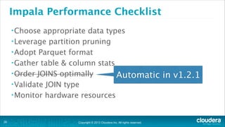 Impala Performance Checklist
• Choose

appropriate data types
• Leverage partition pruning
• Adopt Parquet format
• Gather table & column stats
• Order JOINS optimally
Automatic in v1.2.1
• Validate JOIN type
• Monitor hardware resources

!26

Copyright © 2013 Cloudera Inc. All rights reserved.

 