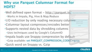 Why use Parquet Columnar Format for
HDFS?
• Well

deﬁned open format - http://parquet.io/

• Works

in Impala, Pig, Hive & Map/Reduce

• I/O

reduction by only reading necessary columns
• Columnar layout compresses/encodes better
• Supports nested data by shredding columns
• Uses

techniques used by Google’s ColumnIO 

• Impala
• Gzip

• Quick
!9

loads use Snappy compression by default

available: set PARQUET_COMPRESSION_CODEC=gzip;

word on Snappy vs. Gzip
Copyright © 2013 Cloudera Inc. All rights reserved.

 