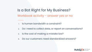 #KnoxHUG
Is a Bot Right for My Business?
Workbook activity - answer yes or no
1. Is human bandwidth a constraint?
2. Do I need to collect data, or report on conversations?
3. Is the cost of making a mistake low?
4. Do our customers need standardized answers?
 