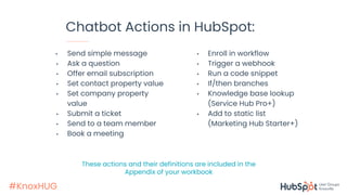 #KnoxHUG
Chatbot Actions in HubSpot:
• Send simple message
• Ask a question
• Offer email subscription
• Set contact property value
• Set company property
value
• Submit a ticket
• Send to a team member
• Book a meeting
• Enroll in workflow
• Trigger a webhook
• Run a code snippet
• If/then branches
• Knowledge base lookup
(Service Hub Pro+)
• Add to static list
(Marketing Hub Starter+)
These actions and their definitions are included in the
Appendix of your workbook
 