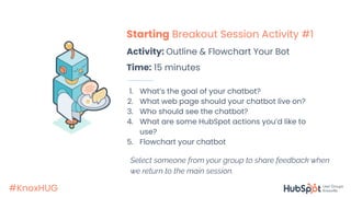 #KnoxHUG
Starting Breakout Session Activity #1
Activity: Outline & Flowchart Your Bot
Time: 15 minutes
1. What’s the goal of your chatbot?
2. What web page should your chatbot live on?
3. Who should see the chatbot?
4. What are some HubSpot actions you’d like to
use?
5. Flowchart your chatbot
Select someone from your group to share feedback when
we return to the main session.
 