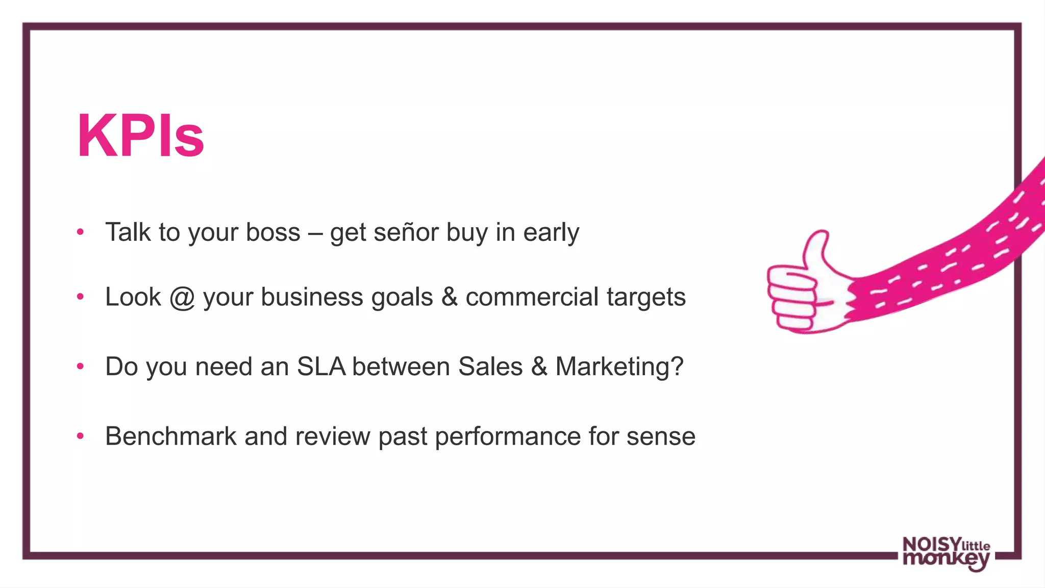 KPIs
• Talk to your boss – get señor buy in early
• Look @ your business goals & commercial targets
• Do you need an SLA between Sales & Marketing?
• Benchmark and review past performance for sense
 