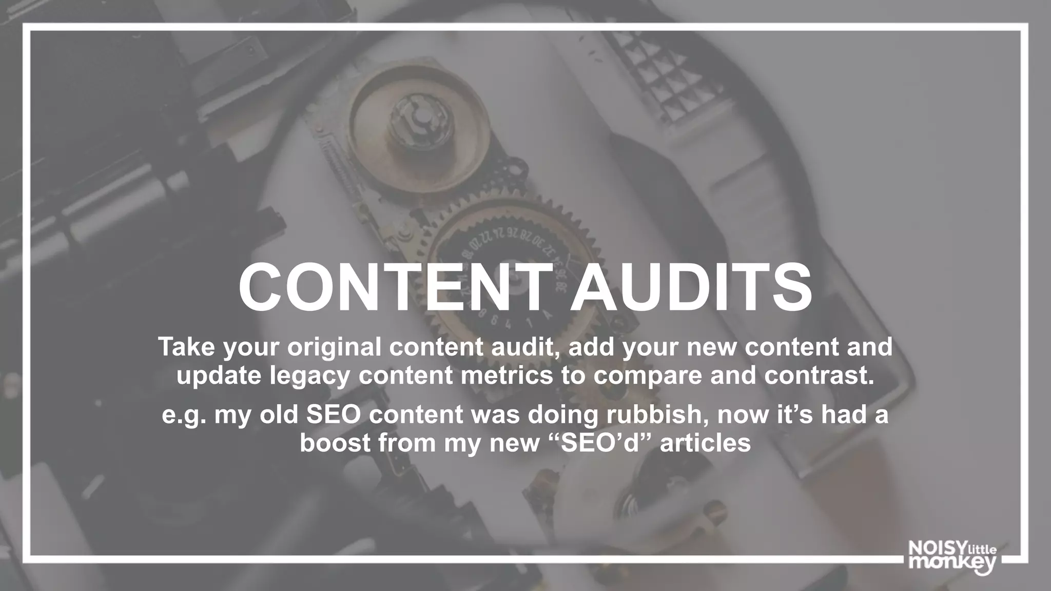 CONTENT AUDITS
Take your original content audit, add your new content and
update legacy content metrics to compare and contrast.
e.g. my old SEO content was doing rubbish, now it’s had a
boost from my new “SEO’d” articles
 