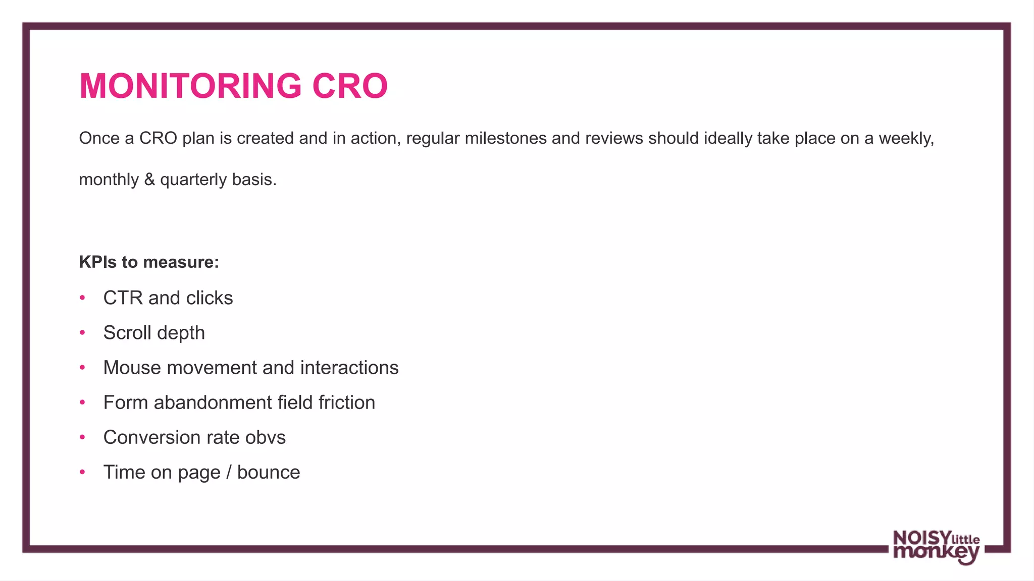 MONITORING CRO
Campaign Name
Once a CRO plan is created and in action, regular milestones and reviews should ideally take place on a weekly,
monthly & quarterly basis.
KPIs to measure:
• CTR and clicks
• Scroll depth
• Mouse movement and interactions
• Form abandonment field friction
• Conversion rate obvs
• Time on page / bounce
 
