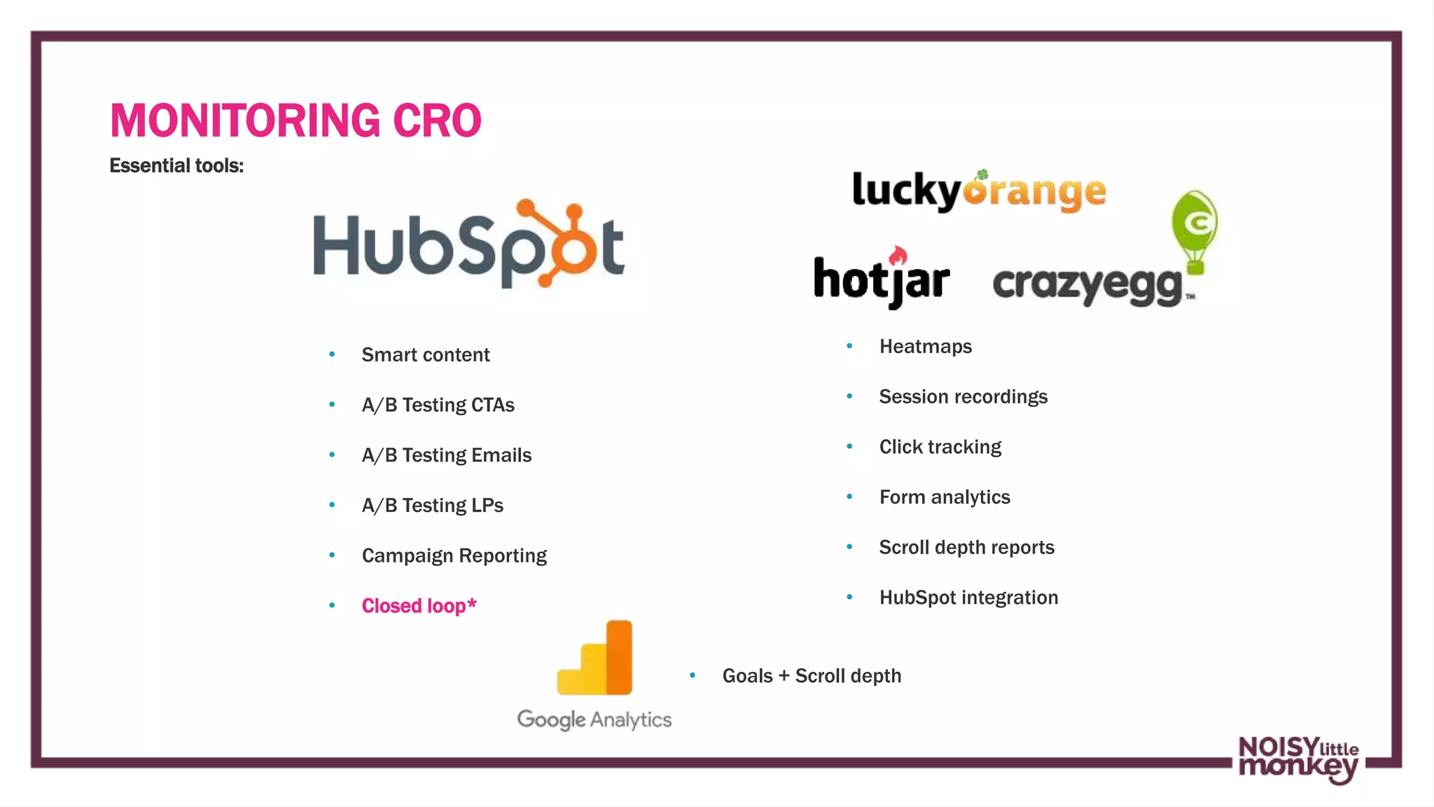 Campaign Name
Essential tools:
• Goals + Scroll depth
• Heatmaps
• Session recordings
• Click tracking
• Form analytics
• Scroll depth reports
• HubSpot integration
• Smart content
• A/B Testing CTAs
• A/B Testing Emails
• A/B Testing LPs
• Campaign Reporting
• Closed loop*
MONITORING CRO
 