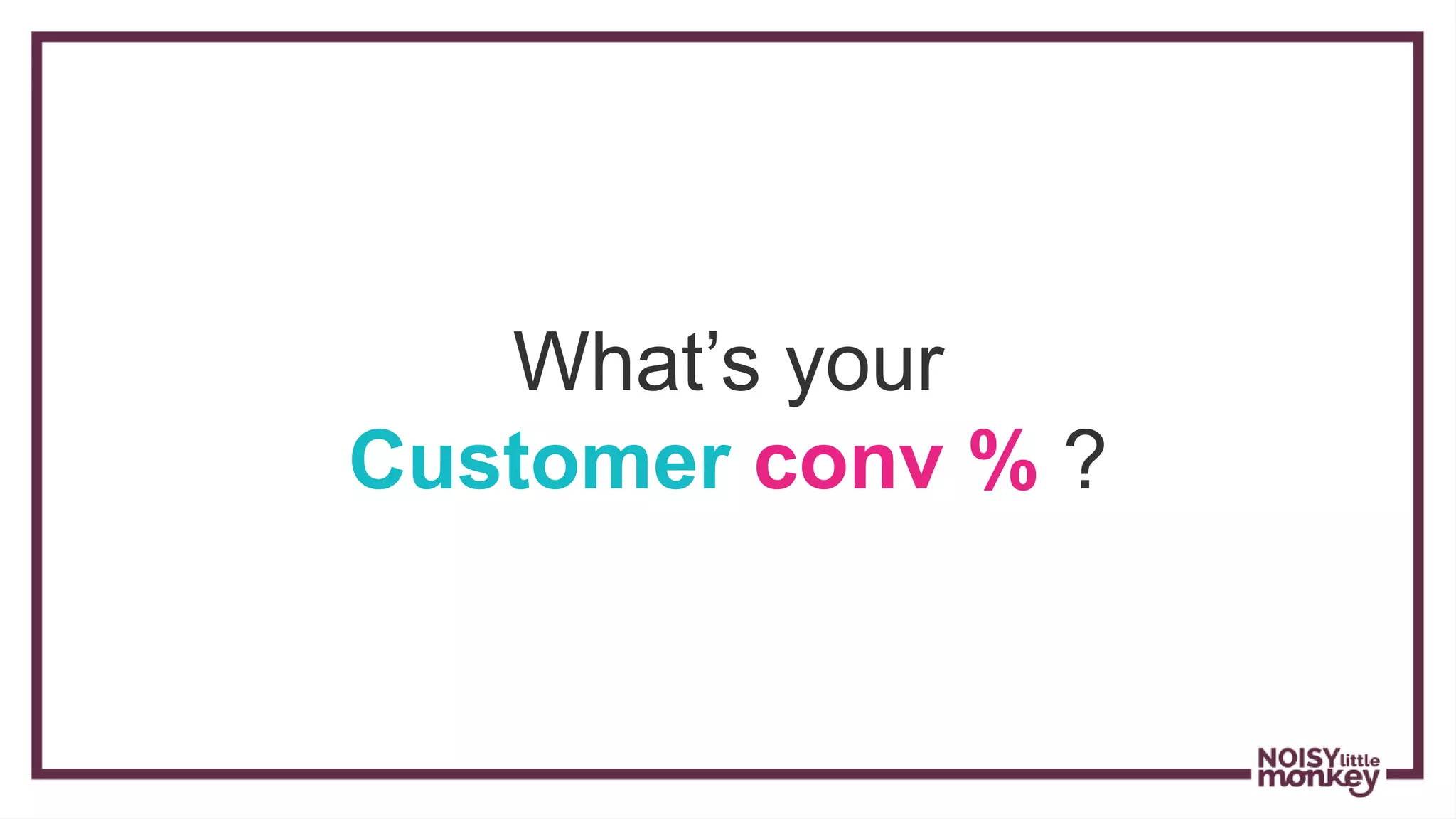 What’s your
Customer conv % ?
 