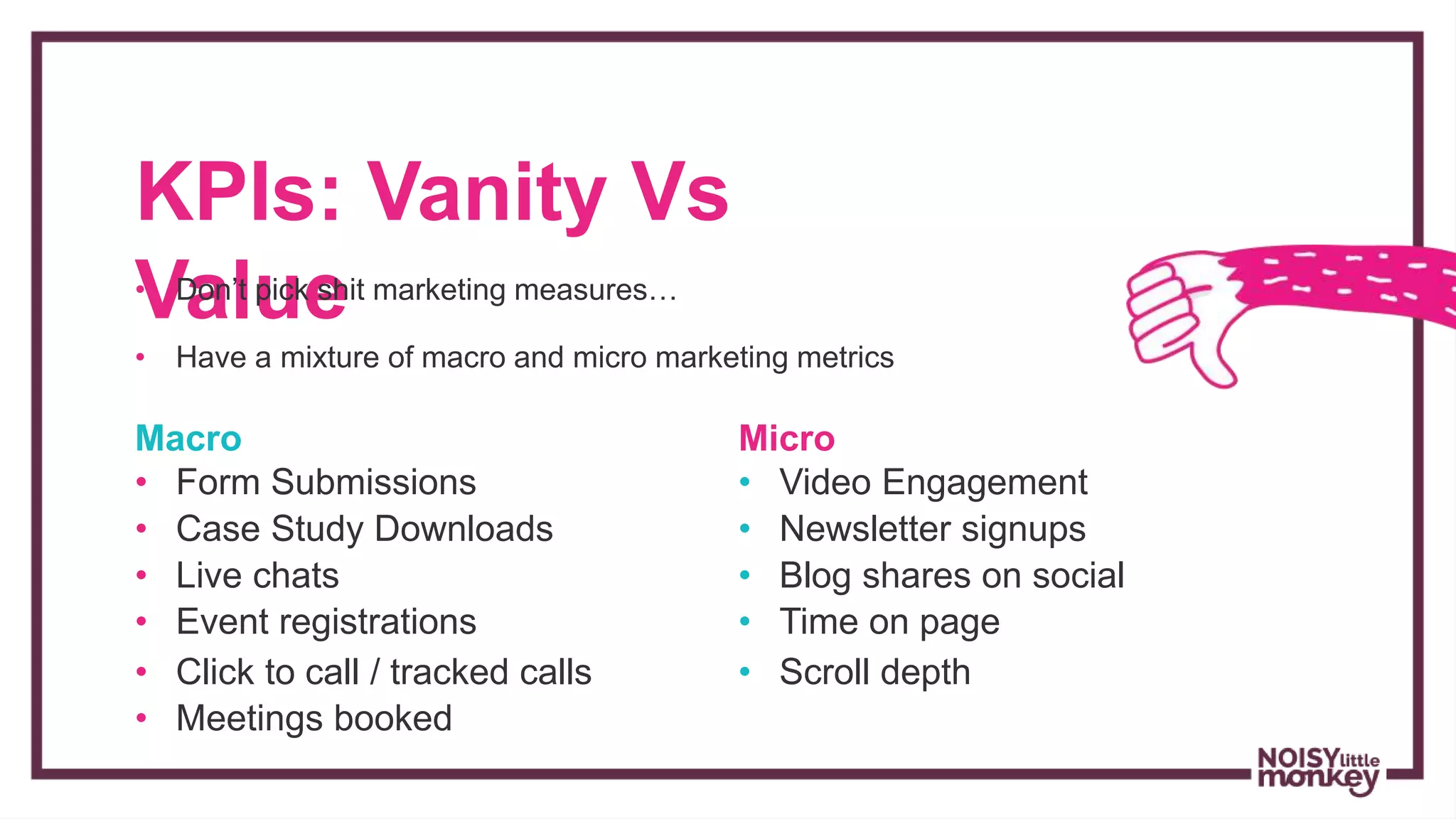 KPIs: Vanity Vs
Value• Don’t pick shit marketing measures…
• Have a mixture of macro and micro marketing metrics
Macro
• Form Submissions
• Case Study Downloads
• Live chats
• Event registrations
• Click to call / tracked calls
• Meetings booked
Micro
• Video Engagement
• Newsletter signups
• Blog shares on social
• Time on page
• Scroll depth
 